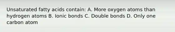 Unsaturated fatty acids contain: A. More oxygen atoms than hydrogen atoms B. Ionic bonds C. Double bonds D. Only one carbon atom
