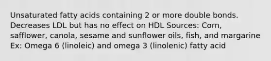 Unsaturated fatty acids containing 2 or more double bonds. Decreases LDL but has no effect on HDL Sources: Corn, safflower, canola, sesame and sunflower oils, fish, and margarine Ex: Omega 6 (linoleic) and omega 3 (linolenic) fatty acid