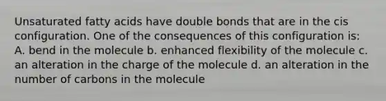 Unsaturated fatty acids have double bonds that are in the cis configuration. One of the consequences of this configuration is: A. bend in the molecule b. enhanced flexibility of the molecule c. an alteration in the charge of the molecule d. an alteration in the number of carbons in the molecule