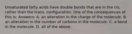 Unsaturated fatty acids have double bonds that are in the cis, rather than the trans, configuration. One of the consequences of this is: Answers: A. an alteration in the charge of the molecule. B. an alteration in the number of carbons in the molecule. C. a bend in the molecule. D. all of the above.