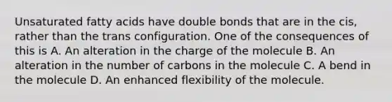 Unsaturated fatty acids have double bonds that are in the cis, rather than the trans configuration. One of the consequences of this is A. An alteration in the charge of the molecule B. An alteration in the number of carbons in the molecule C. A bend in the molecule D. An enhanced flexibility of the molecule.