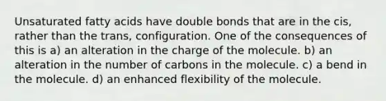 Unsaturated fatty acids have double bonds that are in the cis, rather than the trans, configuration. One of the consequences of this is a) an alteration in the charge of the molecule. b) an alteration in the number of carbons in the molecule. c) a bend in the molecule. d) an enhanced flexibility of the molecule.