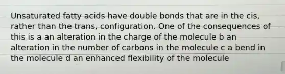 Unsaturated fatty acids have double bonds that are in the cis, rather than the trans, configuration. One of the consequences of this is a an alteration in the charge of the molecule b an alteration in the number of carbons in the molecule c a bend in the molecule d an enhanced flexibility of the molecule