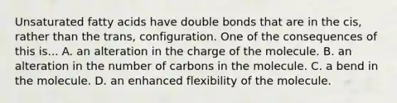 Unsaturated fatty acids have double bonds that are in the cis, rather than the trans, configuration. One of the consequences of this is... A. an alteration in the charge of the molecule. B. an alteration in the number of carbons in the molecule. C. a bend in the molecule. D. an enhanced flexibility of the molecule.