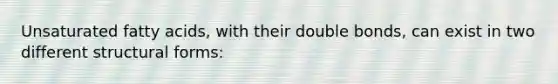 Unsaturated fatty acids, with their double bonds, can exist in two different structural forms: