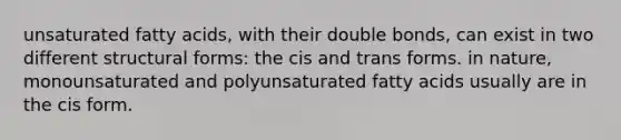 unsaturated fatty acids, with their double bonds, can exist in two different structural forms: the cis and trans forms. in nature, monounsaturated and polyunsaturated fatty acids usually are in the cis form.