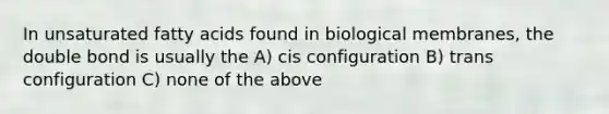 In unsaturated fatty acids found in biological membranes, the double bond is usually the A) cis configuration B) trans configuration C) none of the above