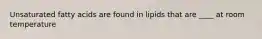Unsaturated fatty acids are found in lipids that are ____ at room temperature