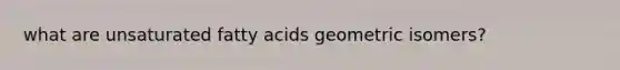 what are unsaturated fatty acids geometric isomers?