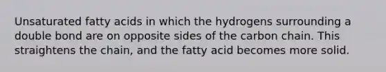 Unsaturated fatty acids in which the hydrogens surrounding a double bond are on opposite sides of the carbon chain. This straightens the chain, and the fatty acid becomes more solid.