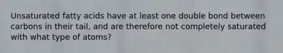 Unsaturated fatty acids have at least one double bond between carbons in their tail, and are therefore not completely saturated with what type of atoms?