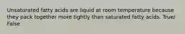 Unsaturated fatty acids are liquid at room temperature because they pack together more tightly than saturated fatty acids. True/ False