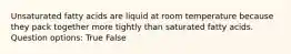 Unsaturated fatty acids are liquid at room temperature because they pack together more tightly than saturated fatty acids. Question options: True False