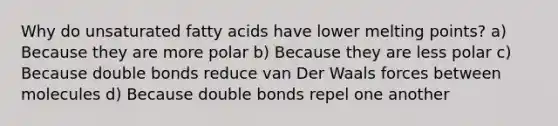 Why do unsaturated fatty acids have lower melting points? a) Because they are more polar b) Because they are less polar c) Because double bonds reduce van Der Waals forces between molecules d) Because double bonds repel one another