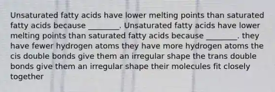 Unsaturated fatty acids have lower melting points than saturated fatty acids because ________. Unsaturated fatty acids have lower melting points than saturated fatty acids because ________. they have fewer hydrogen atoms they have more hydrogen atoms the cis double bonds give them an irregular shape the trans double bonds give them an irregular shape their molecules fit closely together