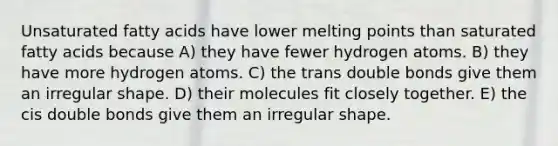 Unsaturated fatty acids have lower melting points than saturated fatty acids because A) they have fewer hydrogen atoms. B) they have more hydrogen atoms. C) the trans double bonds give them an irregular shape. D) their molecules fit closely together. E) the cis double bonds give them an irregular shape.