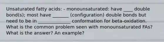 Unsaturated fatty acids: - monounsaturated: have ____ double bond(s); most have _______ (configuration) double bonds but need to be in ______________ conformation for beta-oxidation. What is the common problem seen with monounsaturated FAs? What is the answer? An example?