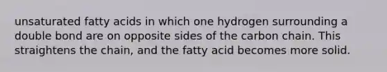 unsaturated fatty acids in which one hydrogen surrounding a double bond are on opposite sides of the carbon chain. This straightens the chain, and the fatty acid becomes more solid.