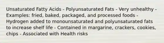 Unsaturated Fatty Acids - Polyunsaturated Fats - Very unhealthy - Examples: fried, baked, packaged, and processed foods - Hydrogen added to monounsaturated and polyunsaturated fats to increase shelf life - Contained in margarine, crackers, cookies, chips - Associated with Health risks