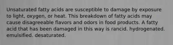 Unsaturated fatty acids are susceptible to damage by exposure to light, oxygen, or heat. This breakdown of fatty acids may cause disagreeable flavors and odors in food products. A fatty acid that has been damaged in this way is rancid. ﻿﻿﻿hydrogenated. ﻿﻿﻿emulsified. ﻿﻿﻿desaturated.