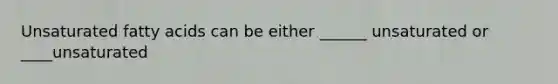 Unsaturated fatty acids can be either ______ unsaturated or ____unsaturated