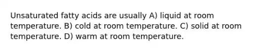 Unsaturated fatty acids are usually A) liquid at room temperature. B) cold at room temperature. C) solid at room temperature. D) warm at room temperature.