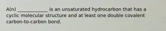 A(n) _____________ is an unsaturated hydrocarbon that has a cyclic molecular structure and at least one double covalent carbon-to-carbon bond.
