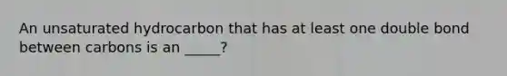 An unsaturated hydrocarbon that has at least one double bond between carbons is an _____?