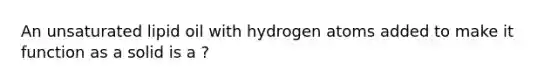 An unsaturated lipid oil with hydrogen atoms added to make it function as a solid is a ?