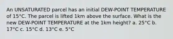 An UNSATURATED parcel has an initial DEW-POINT TEMPERATURE of 15°C. The parcel is lifted 1km above the surface. What is the new DEW-POINT TEMPERATURE at the 1km height? a. 25°C b. 17°C c. 15°C d. 13°C e. 5°C