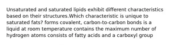 Unsaturated and saturated lipids exhibit different characteristics based on their structures.Which characteristic is unique to saturated fats? forms covalent, carbon-to-carbon bonds is a liquid at room temperature contains the maximum number of hydrogen atoms consists of fatty acids and a carboxyl group