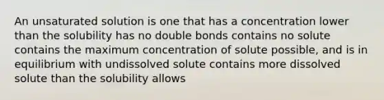 An unsaturated solution is one that has a concentration lower than the solubility has no double bonds contains no solute contains the maximum concentration of solute possible, and is in equilibrium with undissolved solute contains more dissolved solute than the solubility allows