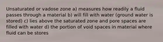 Unsaturated or vadose zone a) measures how readily a fluid passes through a material b) will fill with water (ground water is stored) c) lies above the saturated zone and pore spaces are filled with water d) the portion of void spaces in material where fluid can be stores