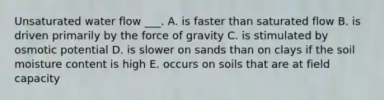 Unsaturated water flow ___. A. is faster than saturated flow B. is driven primarily by the force of gravity C. is stimulated by osmotic potential D. is slower on sands than on clays if the soil moisture content is high E. occurs on soils that are at field capacity