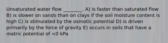 Unsaturated water flow ________. A) is faster than saturated flow B) is slower on sands than on clays if the soil moisture content is high C) is stimulated by the osmotic potential D) is driven primarily by the force of gravity E) occurs in soils that have a matric potential of <0 kPa