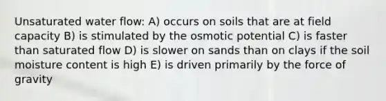 Unsaturated water flow: A) occurs on soils that are at field capacity B) is stimulated by the osmotic potential C) is faster than saturated flow D) is slower on sands than on clays if the soil moisture content is high E) is driven primarily by the force of gravity