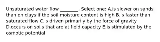 Unsaturated water flow ________. Select one: A.is slower on sands than on clays if the soil moisture content is high B.is faster than saturated flow C.is driven primarily by the force of gravity D.occurs on soils that are at field capacity E.is stimulated by the osmotic potential