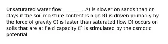 Unsaturated water flow ________. A) is slower on sands than on clays if the soil moisture content is high B) is driven primarily by the force of gravity C) is faster than saturated flow D) occurs on soils that are at field capacity E) is stimulated by the osmotic potential