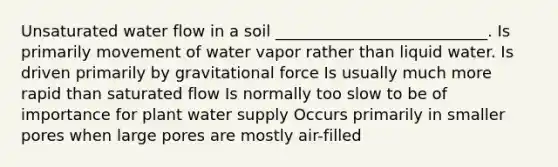 Unsaturated water flow in a soil ___________________________. Is primarily movement of water vapor rather than liquid water. Is driven primarily by gravitational force Is usually much more rapid than saturated flow Is normally too slow to be of importance for plant water supply Occurs primarily in smaller pores when large pores are mostly air-filled