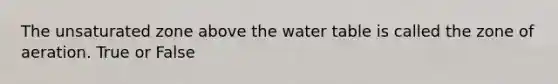 The unsaturated zone above the water table is called the zone of aeration. True or False