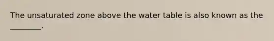 The unsaturated zone above the water table is also known as the ________.