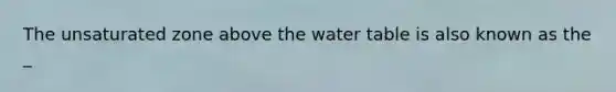 The unsaturated zone above the water table is also known as the _