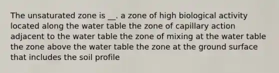 The unsaturated zone is __. a zone of high biological activity located along the water table the zone of capillary action adjacent to the water table the zone of mixing at the water table the zone above the water table the zone at the ground surface that includes the soil profile