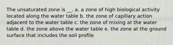 The unsaturated zone is __. a. a zone of high biological activity located along <a href='https://www.questionai.com/knowledge/kra6qgcwqy-the-water-table' class='anchor-knowledge'>the water table</a> b. the zone of capillary action adjacent to the water table c. the zone of mixing at the water table d. the zone above the water table e. the zone at the ground surface that includes the soil profile