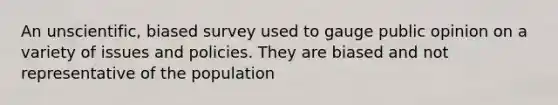 An unscientific, biased survey used to gauge public opinion on a variety of issues and policies. They are biased and not representative of the population