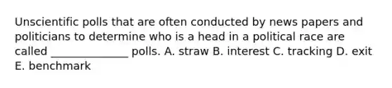 Unscientific polls that are often conducted by news papers and politicians to determine who is a head in a political race are called ______________ polls. A. straw B. interest C. tracking D. exit E. benchmark