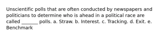 Unscientific polls that are often conducted by newspapers and politicians to determine who is ahead in a political race are called _______ polls. a. Straw. b. Interest. c. Tracking. d. Exit. e. Benchmark