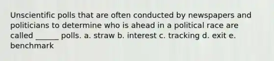 Unscientific polls that are often conducted by newspapers and politicians to determine who is ahead in a political race are called ______ polls. a. straw b. interest c. tracking d. exit e. benchmark