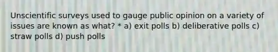 Unscientific surveys used to gauge public opinion on a variety of issues are known as what? * a) exit polls b) deliberative polls c) straw polls d) push polls