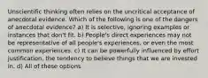 Unscientific thinking often relies on the uncritical acceptance of anecdotal evidence. Which of the following is one of the dangers of anecdotal evidence? a) It is selective, ignoring examples or instances that don't fit. b) People's direct experiences may not be representative of all people's experiences, or even the most common experiences. c) It can be powerfully influenced by effort justification, the tendency to believe things that we are invested in. d) All of these options